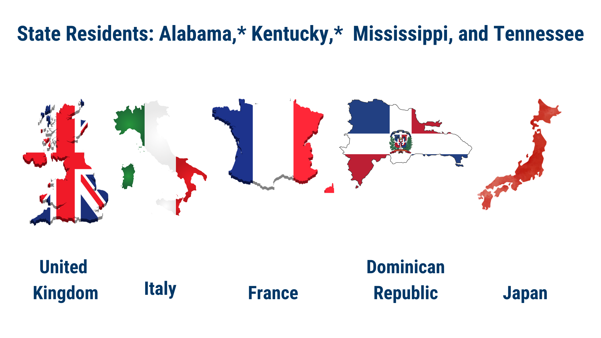 France Italy United  Kingdom Dominican Republic Japan State Residents: Alabama,* Kentucky,*  Mississippi, and Tennessee